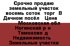 Срочно продаю земельный участок восемь соток. торг. В Дачном посёл › Цена ­ 650 000 - Московская обл., Ногинский р-н, Тимохово д. Недвижимость » Земельные участки продажа   . Московская обл.